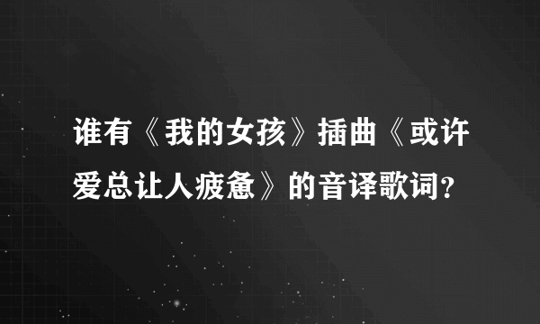 谁有《我的女孩》插曲《或许爱总让人疲惫》的音译歌词？