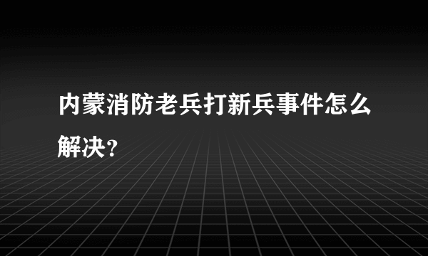 内蒙消防老兵打新兵事件怎么解决？