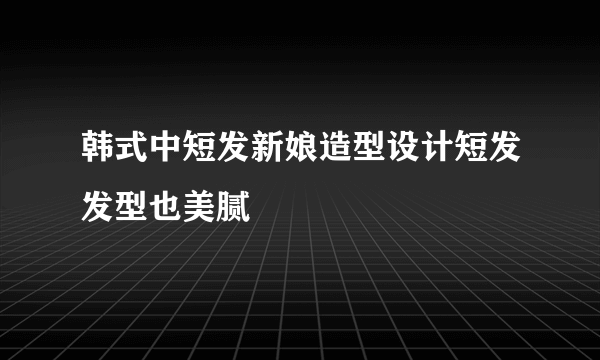 韩式中短发新娘造型设计短发发型也美腻