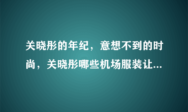 关晓彤的年纪，意想不到的时尚，关晓彤哪些机场服装让人震惊？