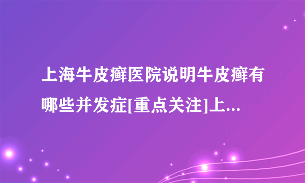 上海牛皮癣医院说明牛皮癣有哪些并发症[重点关注]上海牛皮癣医院“排行榜前三”