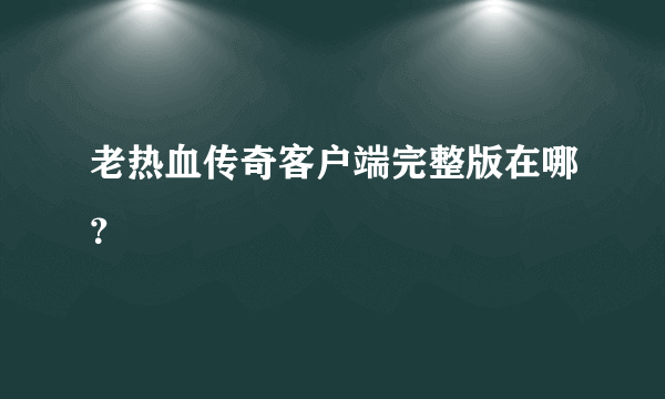 老热血传奇客户端完整版在哪？