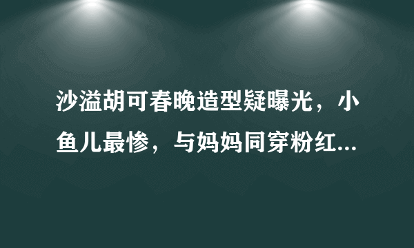 沙溢胡可春晚造型疑曝光，小鱼儿最惨，与妈妈同穿粉红花衣服出镜