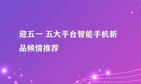 迎五一 五大平台智能手机新品倾情推荐