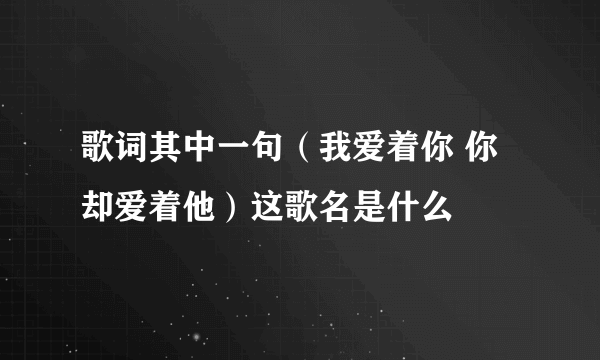 歌词其中一句（我爱着你 你却爱着他）这歌名是什么