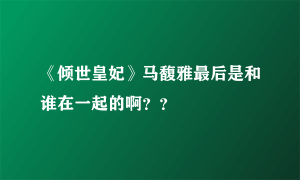 《倾世皇妃》马馥雅最后是和谁在一起的啊？？