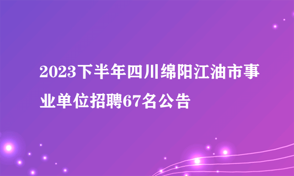 2023下半年四川绵阳江油市事业单位招聘67名公告