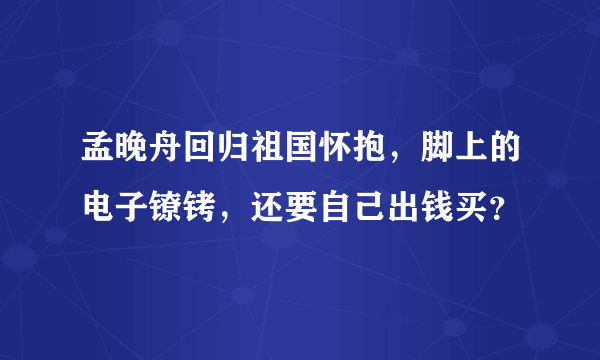 孟晚舟回归祖国怀抱，脚上的电子镣铐，还要自己出钱买？