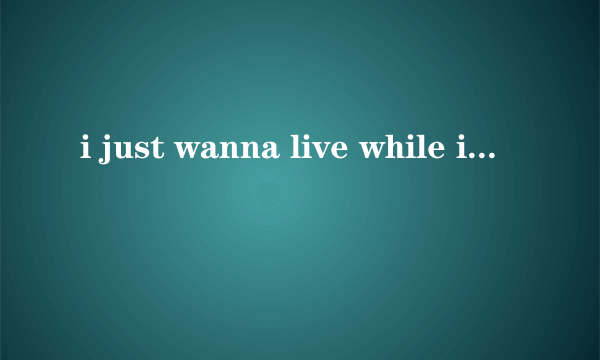 i just wanna live while i\