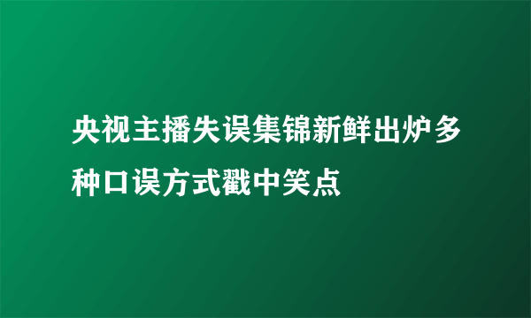 央视主播失误集锦新鲜出炉多种口误方式戳中笑点