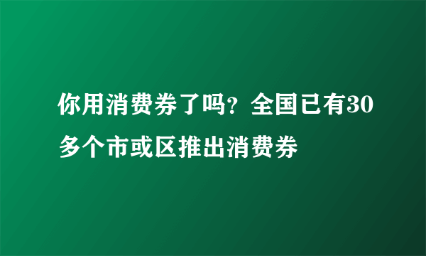 你用消费券了吗？全国已有30多个市或区推出消费券