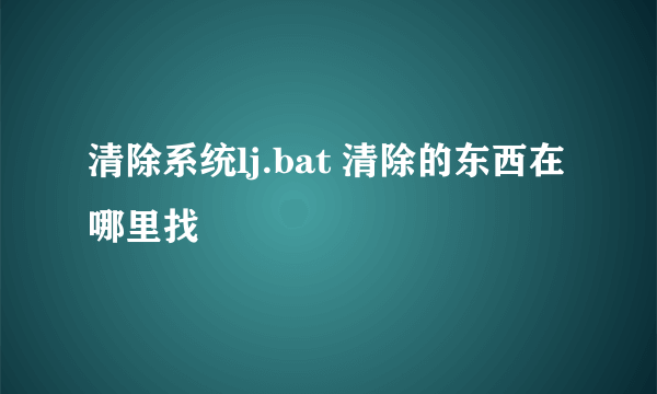 清除系统lj.bat 清除的东西在哪里找