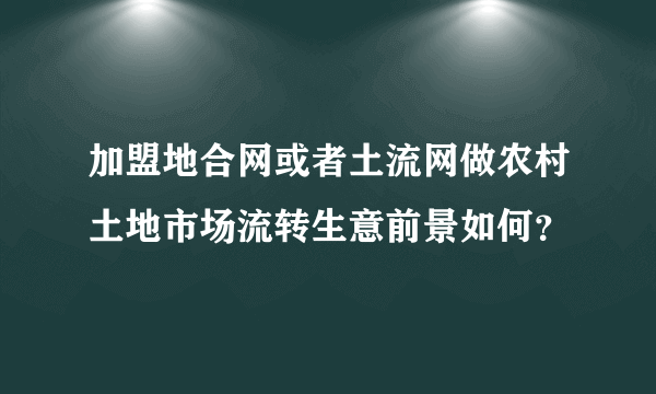 加盟地合网或者土流网做农村土地市场流转生意前景如何？