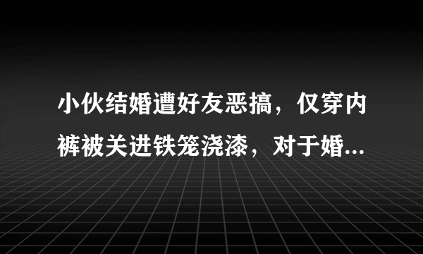 小伙结婚遭好友恶搞，仅穿内裤被关进铁笼浇漆，对于婚闹你怎么看？