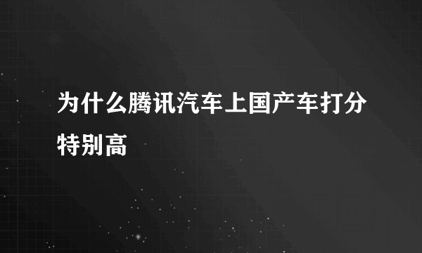 为什么腾讯汽车上国产车打分特别高