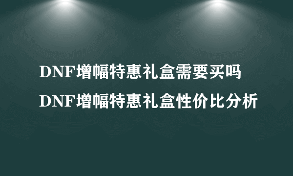 DNF增幅特惠礼盒需要买吗 DNF增幅特惠礼盒性价比分析