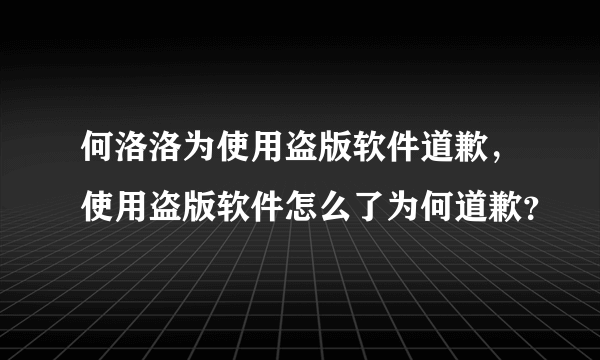 何洛洛为使用盗版软件道歉，使用盗版软件怎么了为何道歉？