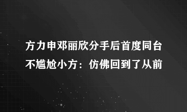 方力申邓丽欣分手后首度同台不尴尬小方：仿佛回到了从前