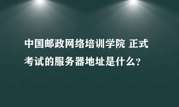 中国邮政网络培训学院 正式考试的服务器地址是什么？