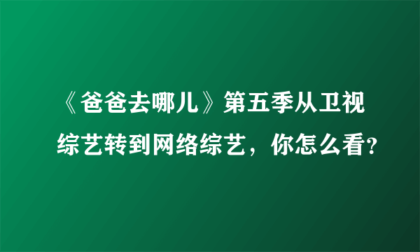 《爸爸去哪儿》第五季从卫视综艺转到网络综艺，你怎么看？