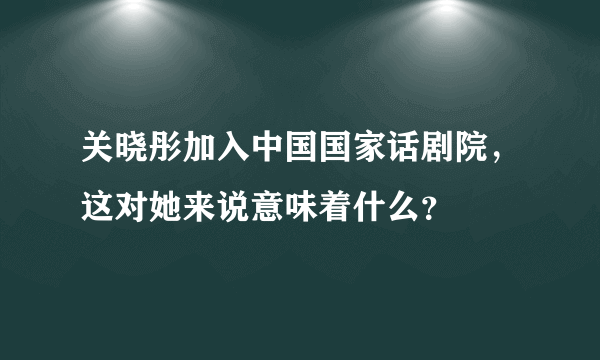 关晓彤加入中国国家话剧院，这对她来说意味着什么？