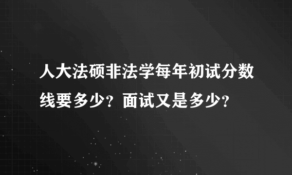 人大法硕非法学每年初试分数线要多少？面试又是多少？