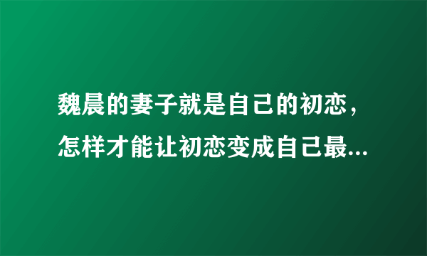 魏晨的妻子就是自己的初恋，怎样才能让初恋变成自己最后的那个人？