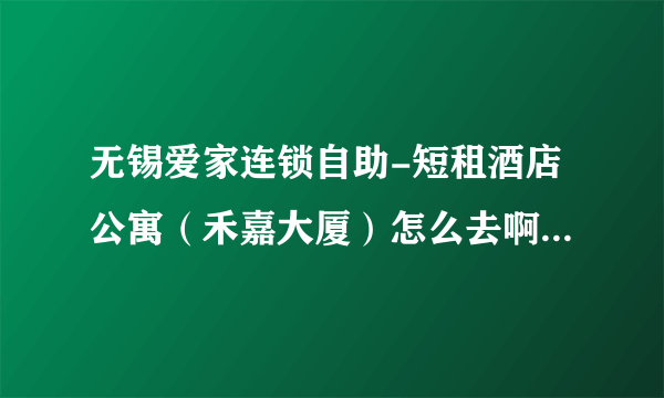 无锡爱家连锁自助-短租酒店公寓（禾嘉大厦）怎么去啊，有知道地址的么