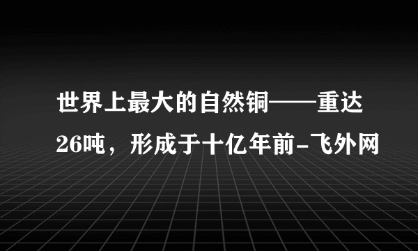 世界上最大的自然铜——重达26吨，形成于十亿年前-飞外网