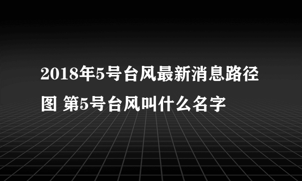 2018年5号台风最新消息路径图 第5号台风叫什么名字