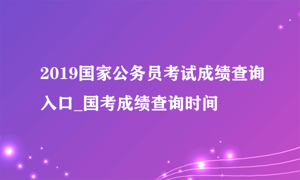 2019国家公务员考试成绩查询入口_国考成绩查询时间