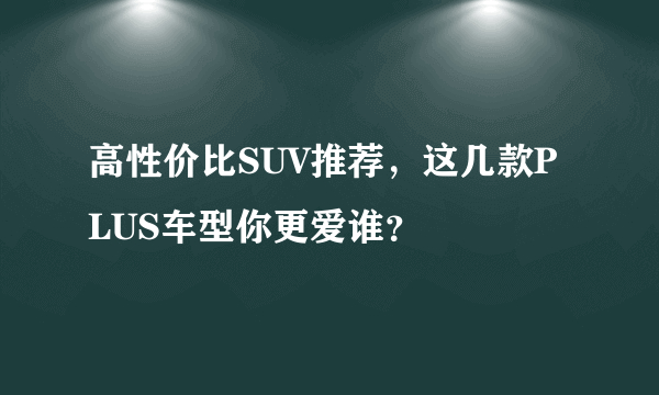 高性价比SUV推荐，这几款PLUS车型你更爱谁？