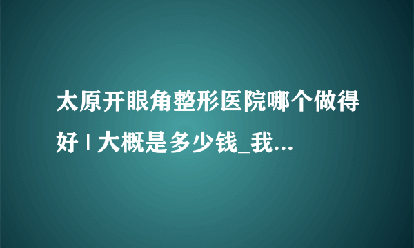 太原开眼角整形医院哪个做得好 | 大概是多少钱_我想开眼角，但是这个手术真的不好吗？