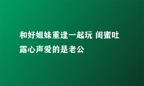 和好姐妹重逢一起玩 闺蜜吐露心声爱的是老公