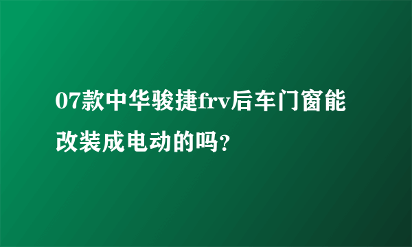 07款中华骏捷frv后车门窗能改装成电动的吗？