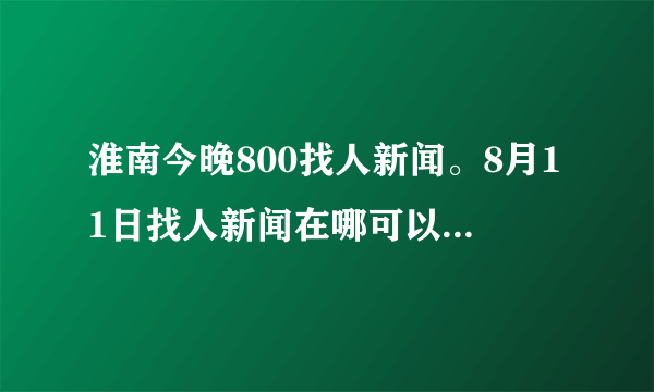 淮南今晚800找人新闻。8月11日找人新闻在哪可以看到？？谢谢啦！！