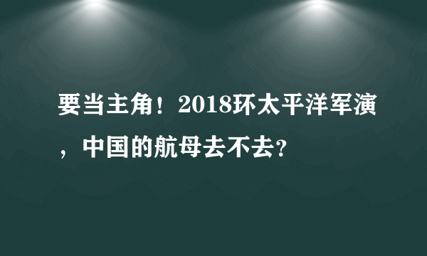 要当主角！2018环太平洋军演，中国的航母去不去？