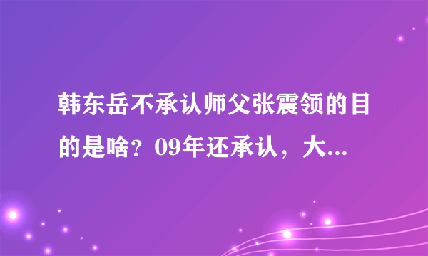 韩东岳不承认师父张震领的目的是啥？09年还承认，大河报报道的，还和张一起出席山东卫视的活动