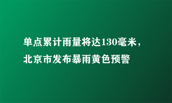 单点累计雨量将达130毫米，北京市发布暴雨黄色预警