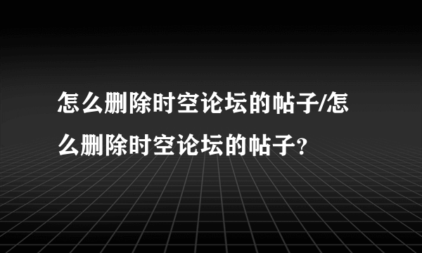 怎么删除时空论坛的帖子/怎么删除时空论坛的帖子？