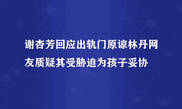 谢杏芳回应出轨门原谅林丹网友质疑其受胁迫为孩子妥协