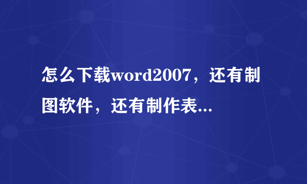 怎么下载word2007，还有制图软件，还有制作表格的软件