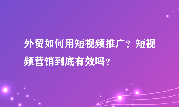 外贸如何用短视频推广？短视频营销到底有效吗？