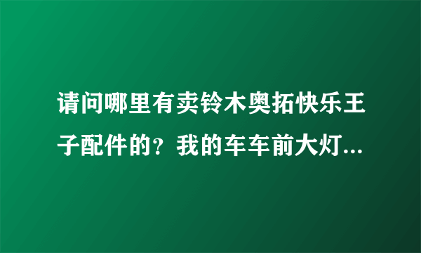 请问哪里有卖铃木奥拓快乐王子配件的？我的车车前大灯和手刹线有问题了？