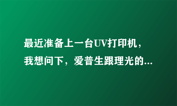 最近准备上一台UV打印机，我想问下，爱普生跟理光的价格相差那么大主要是什么区别？爱普生的真的不耐用吗