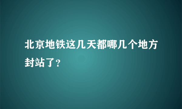 北京地铁这几天都哪几个地方封站了？