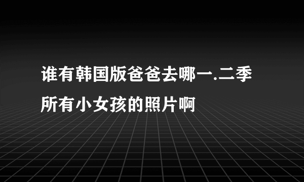 谁有韩国版爸爸去哪一.二季所有小女孩的照片啊