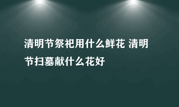 清明节祭祀用什么鲜花 清明节扫墓献什么花好