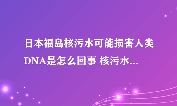 日本福岛核污水可能损害人类DNA是怎么回事 核污水对人类有哪些危害