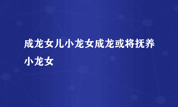 成龙女儿小龙女成龙或将抚养小龙女